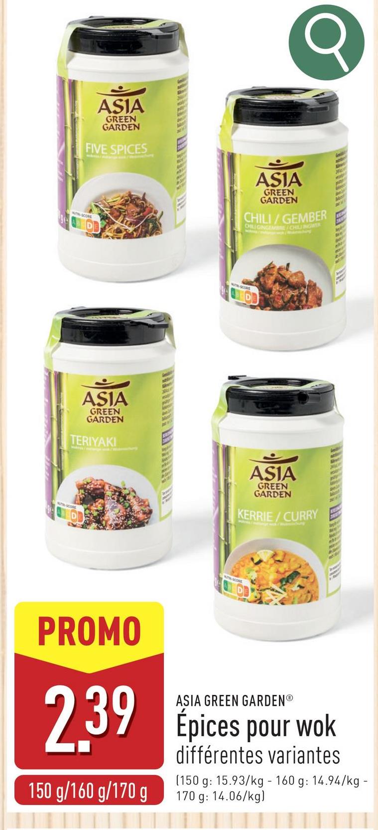 ASIA
GREEN
GARDEN
FIVE SPICES
ASIA
GREEN
GARDEN
CHILI/GEMBER
CHILIGINGEMBRE/CHILI INGWER
ASIA
GREEN
GARDEN
TERIYAKI
ASIA
GREEN
GARDEN
KERRIE/CURRY
Hie
Wecol
SCORE
A
A
PROMO
ASIA GREEN GARDENⓇ
2.39 Epices pour wok
150 g/160 g/170 g
différentes variantes
(150 g: 15.93/kg - 160 g: 14.94/kg -
170 g: 14.06/kg)