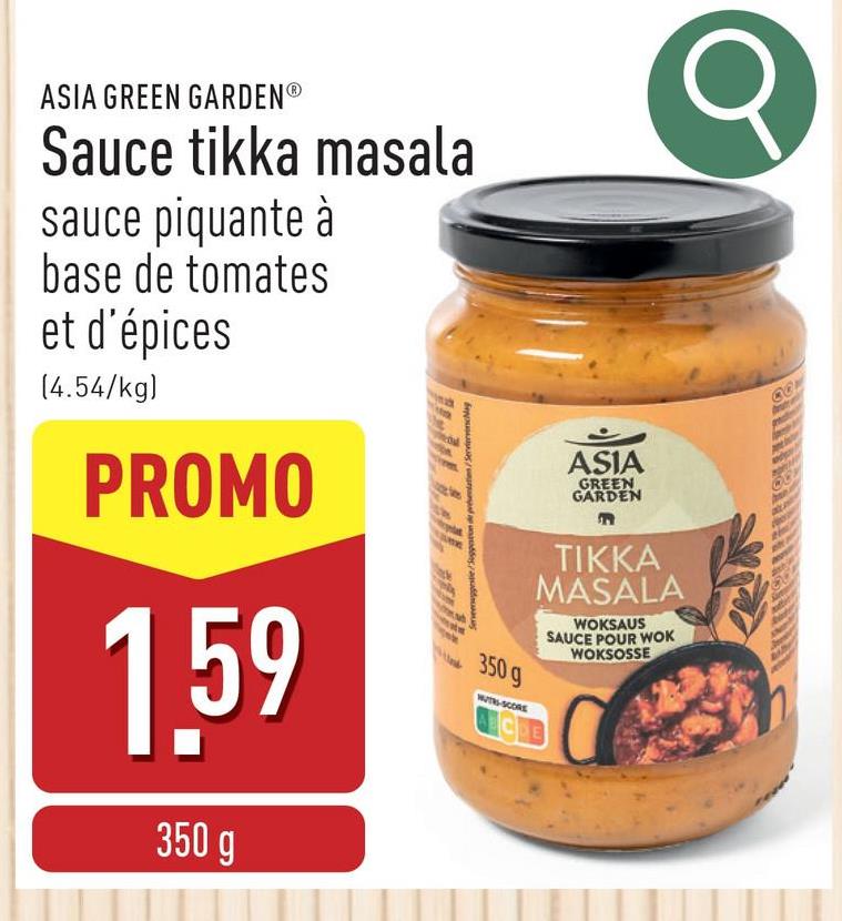 ASIA GREEN GARDEN®
Sauce tikka masala
sauce piquante à
base de tomates
et d'épices
(4.54/kg)
PROMO
1.59
350 g
Servemuggestie/Suggaron de présentation/Serviervinciag
350 g
WUTH-SCORE
ASIA
GREEN
GARDEN
TIKKA
MASALA
WOKSAUS
SAUCE POUR WOK
WOKSOSSE