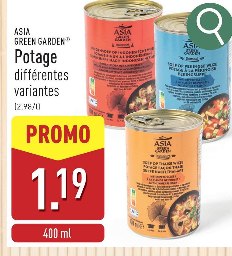 σ
ASIA
GREEN GARDENⓇ
Potage
différentes
variantes
(2.98/1)
ASIA
GREEN
GARDEN
Indonesisch&
BHOENSOEP OP INDONESISCHE WUZE
POTAGE BIHUN À L'INDONÉSIENNE
BHUNSUPPE NACH INDONESISCHER AR
GROENTESOEP MET KIPPENVLEES
POTAGE AUX LEGUMES A LA VIANDE DE FOUL
SEMUSESUPPE MIT HÜHHERFLEISCH
BATC
400 ml
PROMO
1.19
400 ml
BATC
ASIA
GREEN
GARDEN
Chinesisch
SOEP OP PEKINGSE WIJZE
POTAGE À LA PÉKINOISE
ASIA
GREEN
GARDEN
Thailändisch
PEKINGSUPPE
MET KIPPENVLEES
ALA VIANDE DE POULET
MIT HUNNERFLEISCH
SOEP OP THAISE WIJZE
POTAGE FAÇON THAÏE
SUPPE NACH THAI-ART
MET KIPPENVLEES
ALA VIANDE DE POULET
MIT HÜHNERFLEISCH
perd in Duitsland met pan
400 mle
style thalanda, pradet Al
Ca. 4.Mn.
Detac