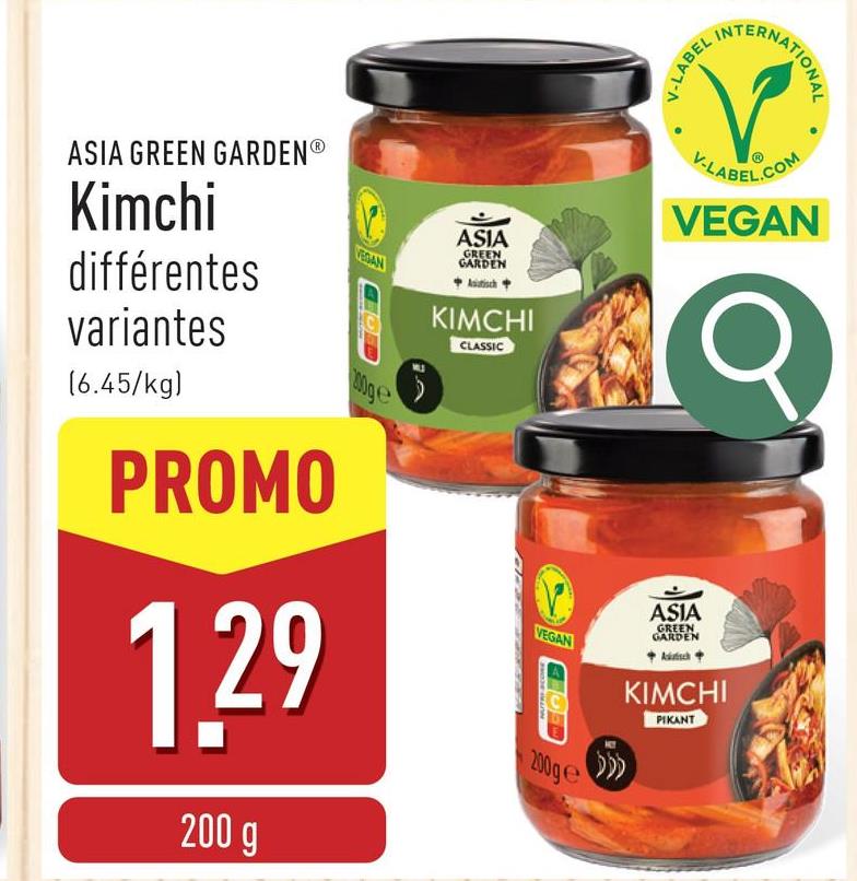 V-LABEL
INT
ERNATIONAL
ASIA GREEN GARDENⓇ
Kimchi
différentes
variantes
(6.45/kg)
PROMO
VEGAN
100ge
1.29
200 g
ASIA
GREEN
GARDEN
Astisch
KIMCHI
CLASSIC
V-LABEL.COM
VEGAN
VEGAN
200ge
ASIA
GREEN
GARDEN
KIMCHI
PIKANT