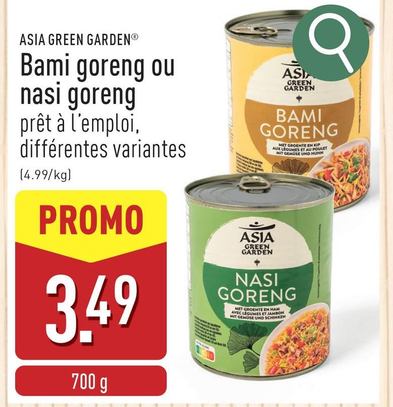 ASIA GREEN GARDENⓇ
Bami goreng ou
nasi goreng
prêt à l'emploi,
différentes variantes
(4.99/kg)
PROMO
3.49
700 g
ASIA
GREEN
GARDEN
σ
BAMI
GORENG
ASIA
GREEN
GARDEN
MET GROENTE EN KIP
AUX LEGUMES ET AU POULET
MIT GEMUSE UND HUMN
NASI
GORENG
MET GROENTE EN HAM
AVEC LEGUMES ET JAMBON
MIT GEMUSE UND SCHINKEN