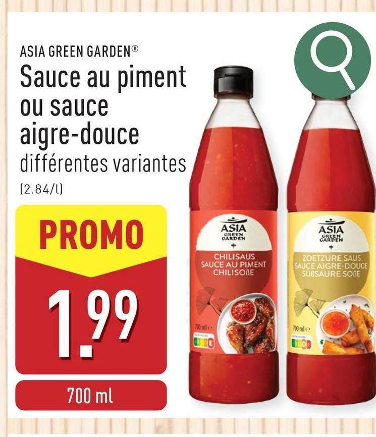 ASIA GREEN GARDENⓇ
Sauce au piment
ou sauce
aigre-douce
différentes variantes
(2.84/1)
PROMO
1.99
700 ml
ASIA
GREEN
GARDEN
CHILISAUS
SAUCE AU PIMENT
CHILISOBE
700 mile
ASIA
GREEN
GARDEN
ZOETZURE SAUS
SAUCE AIGRE-DOUCE
SUBSAURE SOBE
700 mile