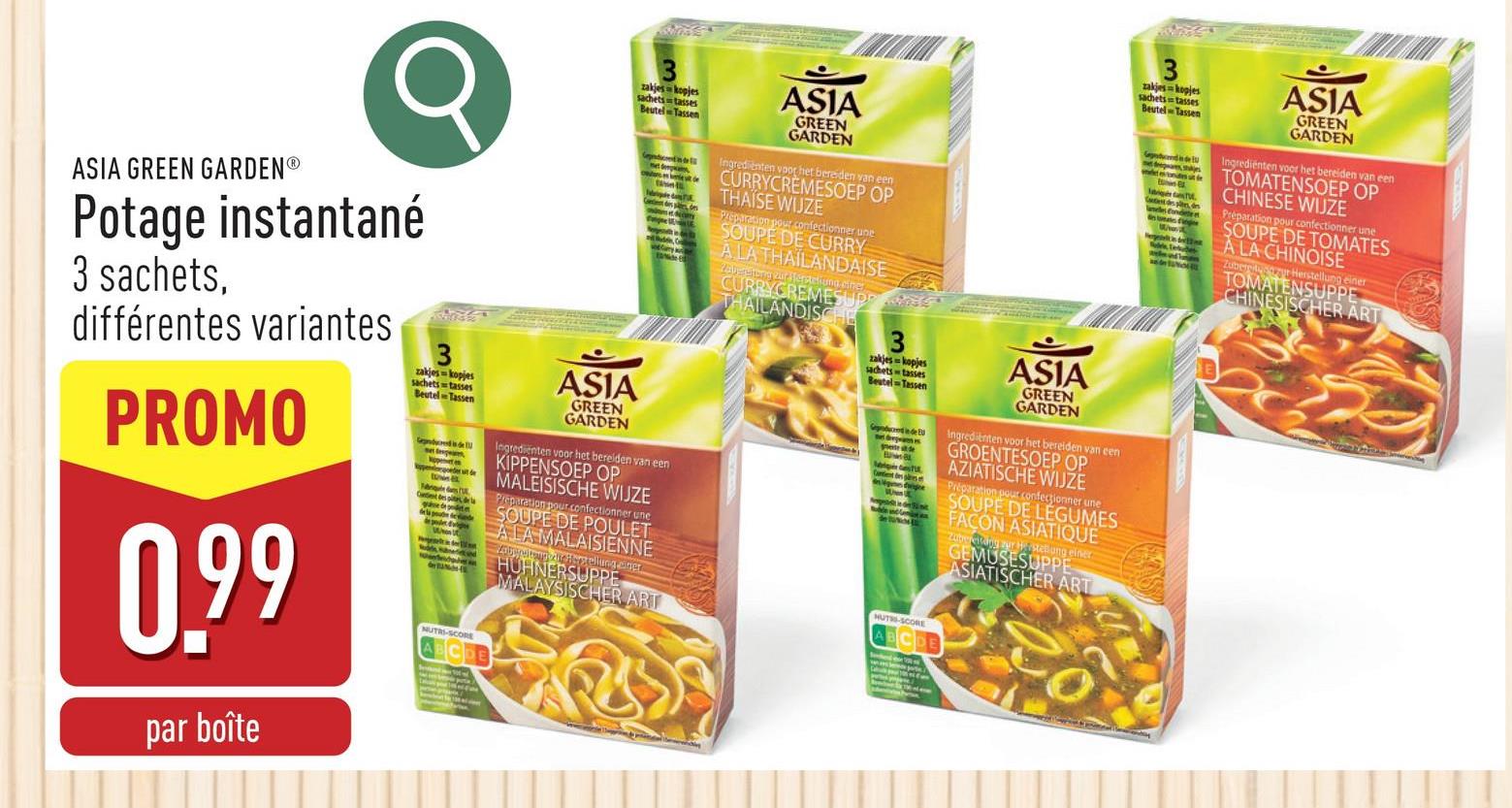 3
zakjes kopjes
sachets tasses
Beutel Tassen
ASIA
GREEN
GARDEN
Ingredienten voor het bereiden van een
CURRYCREMESOEP OP
THAISE WIJZE
Preparation pour confectionner une
SOUPE DE CURRY
ALATHAILANDAISE
Zavereling zur décicluna cines
CURRYCREMESUPP
THAILANDISCHE
3
zakjes-kopjes
sachets tasses
Beutel-Tassen
3
zakjes kopjes
sachetstasses
Beutel-Tassen
T
ASIA
GREEN
GARDEN
Ingredienten voor het bereiden van een
TOMATENSOEP OP
CHINESE WIJZE
Préparation pour confectionner une
SOUPE DE TOMATES
A LA CHINOISE
Zuberetur Herstellung einer
TOMATENSUPPE
CHINESISCHER ART
Content des pil
ASIA
GREEN
GARDEN
Ingredienten voor het bereiden van een
KIPPENSOEP OP
MALEISISCHE WIJZE
Preparation pour confectionner une
SOUPE DE POULET
AJA MALAISIENNE
Augatowy disHerstellung einer
HUHNERSUPPE
MALAYSISCHER ART
Gnducente de EU
ASIA
GREEN
GARDEN
Ingredienten voor het bereiden van een
GROENTESOEP OP
AZIATISCHE WUZE
Préparation pour confectionner une
SOUPE DE LEGUMES
FACON ASIATIQUE
Zubereiding zur Herstellung einer
GEMUSESUPPE
ASIATISCHER ART
HUT-SCORE
ABCDE
ASIA GREEN GARDEN®
Potage instantané
3 sachets,
différentes variantes
PROMO
0.99
par boîte
3
zakjes-kopjes
sachetstasses
Beutel Tassen
NUTRI-SCORE
ABCDE