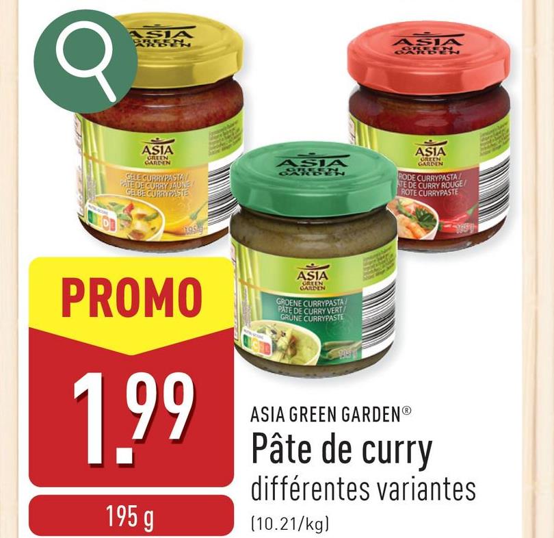 σ
1
ASIA
ASIA
GREEN
GARDEN
GELE CURRYPASTA
PATE DE CURRY JAUNE
GELBE CURRYPASTE
ASIA
SEN
ASIA
GREEN
ASIA
GREEN
GARDEN
RODE CURRYPASTA
ATE DE CURRY ROUGE/
ROTE CURRYPASTE
PROMO
1.99
195 g
ASIA
GREEN
GARDEN
GROENE CURRYPASTA
PATE DE CURRY VERT
GRUNE CURRYPASTE
ASIA GREEN GARDENⓇ
Pâte de curry
différentes variantes
(10.21/kg)