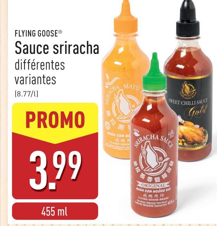 FLYING GOOSE®
Sauce sriracha
différentes
variantes
(8.77/1)
PROMO
3.99
455 ml
RIRACHA
MAYO
拉差
HHAN CON NO
飛鶴商
FLYING GOOD
AN
PLYMO
DOO
BUND
SWEET CHILLI SAUCE
RACHA SAU
是拉
差香酥
香甜
ORIGINAL
NHAN
CON NGÓNG BẤT
飛鵝商標
FLYING GOOSE BRAND
Nectants Netanhat Neto houd
Gold