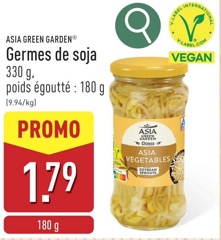 V-LABEL
INTE
ERNATIONAL
ASIA GREEN GARDENⓇ
Germes de soja
330 g.
poids égoutté : 180 g
(9.94/kg)
PROMO
1.79
180 g
EGAN
ASIA
GREEN
GARDEN
Chinese
ASIA
VEGETABLES
SOYBEAN
SPROUTS
V-LABEL.COM
VEGAN