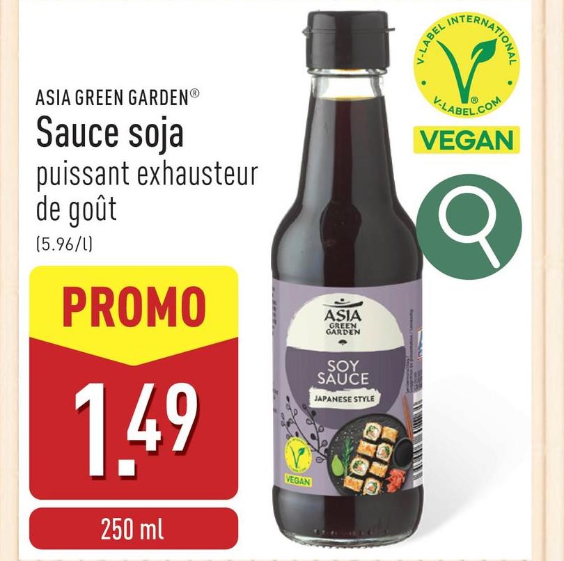 V-LABEL IN
TERNATIONAL
ASIA GREEN GARDENⓇ
Sauce soja
puissant exhausteur
de goût
(5.96/1)
PROMO
1.49
250 ml
VEGAN
ASIA
GREEN
GARDEN
SOY
SAUCE
JAPANESE STYLE
V-LABEL.COM
VEGAN