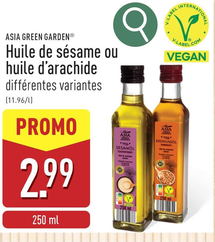 V-LABEL
INT
ERNATIONAL
ASIA GREEN GARDENⓇ
Huile de sésame ou
huile d'arachide
différentes variantes
(11.96/l)
PROMO
2.99
250 ml
ASIA
GREEN
GARDEN
SESAMÖL
KALYGEFRESET
250
VEGAN
V-LABEL.COM
VEGAN
ASIA
GREEN
GARDEN
ERDNUSSÖL
GEROSTET
250
VEGAN