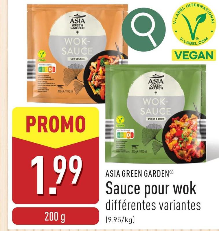 VEGAN
SCORE
ASIA
GREEN
GARDEN
WOK-
SAUCE
SOY-SESAME
Q
V-LABEL I
INTE
TERNATIONAL
V-LABEL.COM
VEGAN
200g/175ml
ASIA
GREEN
GARDEN
WOK-
SAUCE
SWEET & SOUR
PROMO
1.99
200 g
VEGAN
NUTRI-SCORE
D
200g170ad
ASIA GREEN GARDENⓇ
Sauce pour wok
différentes variantes
(9.95/kg)