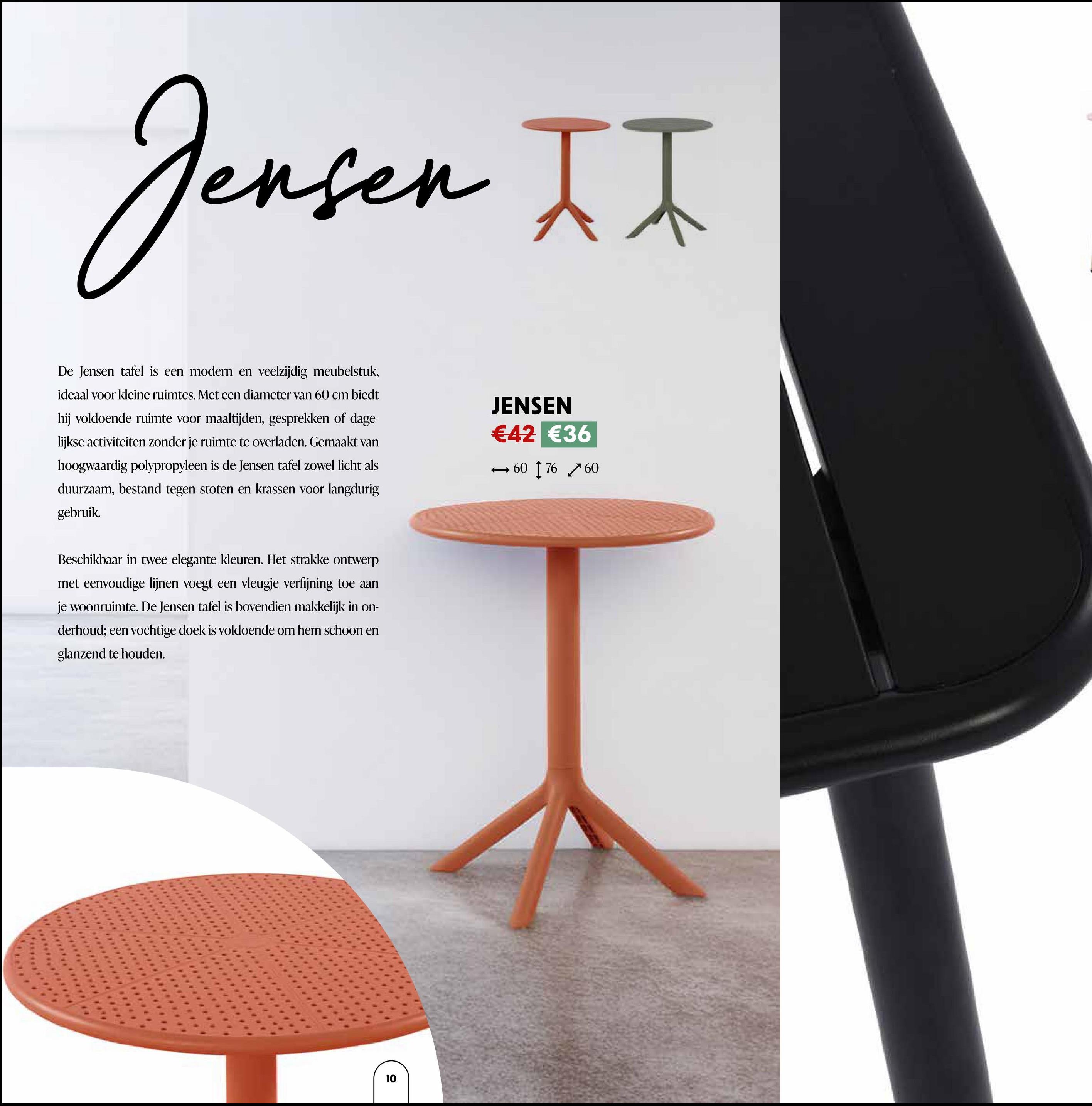 Jensen II
De Jensen tafel is een modern en veelzijdig meubelstuk,
ideaal voor kleine ruimtes. Met een diameter van 60 cm biedt
hij voldoende ruimte voor maaltijden, gesprekken of dage-
lijkse activiteiten zonder je ruimte te overladen. Gemaakt van
hoogwaardig polypropyleen is de Jensen tafel zowel licht als
duurzaam, bestand tegen stoten en krassen voor langdurig
gebruik.
Beschikbaar in twee elegante kleuren. Het strakke ontwerp
met eenvoudige lijnen voegt een vleugje verfijning toe aan
je woonruimte. De Jensen tafel is bovendien makkelijk in on-
derhoud; een vochtige doek is voldoende om hem schoon en
glanzend te houden.
JENSEN
€42 €36
→60 17660
10