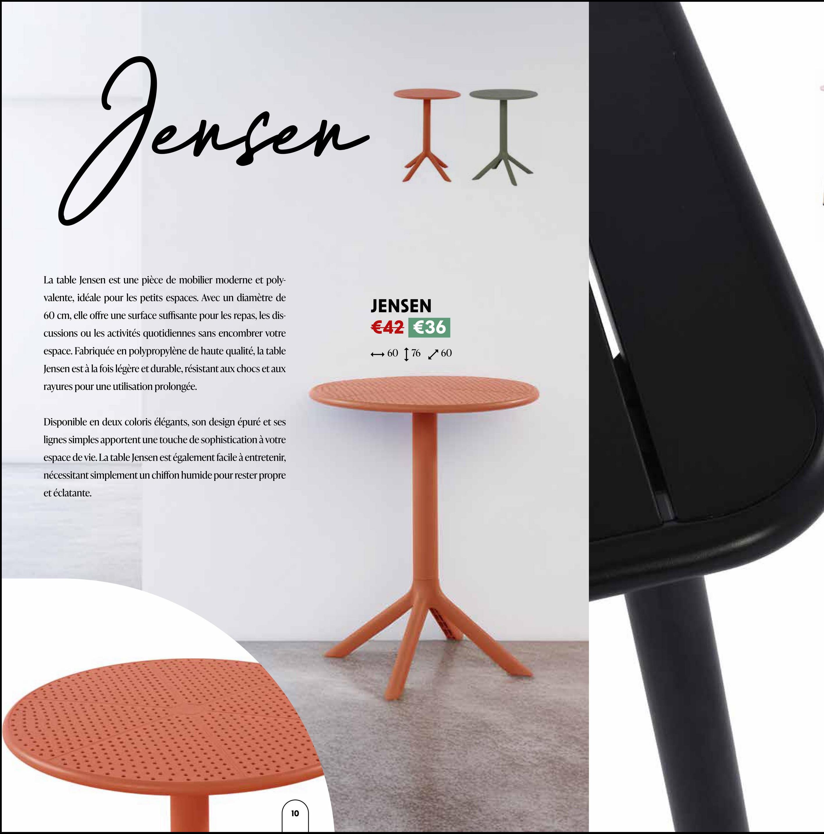 Jensen II
La table Jensen est une pièce de mobilier moderne et poly-
valente, idéale pour les petits espaces. Avec un diamètre de
60 cm, elle offre une surface suffisante pour les repas, les dis-
cussions ou les activités quotidiennes sans encombrer votre
espace. Fabriquée en polypropylène de haute qualité, la table
Jensen est à la fois légère et durable, résistant aux chocs et aux
rayures pour une utilisation prolongée.
Disponible en deux coloris élégants, son design épuré et ses
lignes simples apportent une touche de sophistication à votre
espace de vie. La table Jensen est également facile à entretenir,
nécessitant simplement un chiffon humide pour rester propre
et éclatante.
JENSEN
€42 €36
→60 17660
10