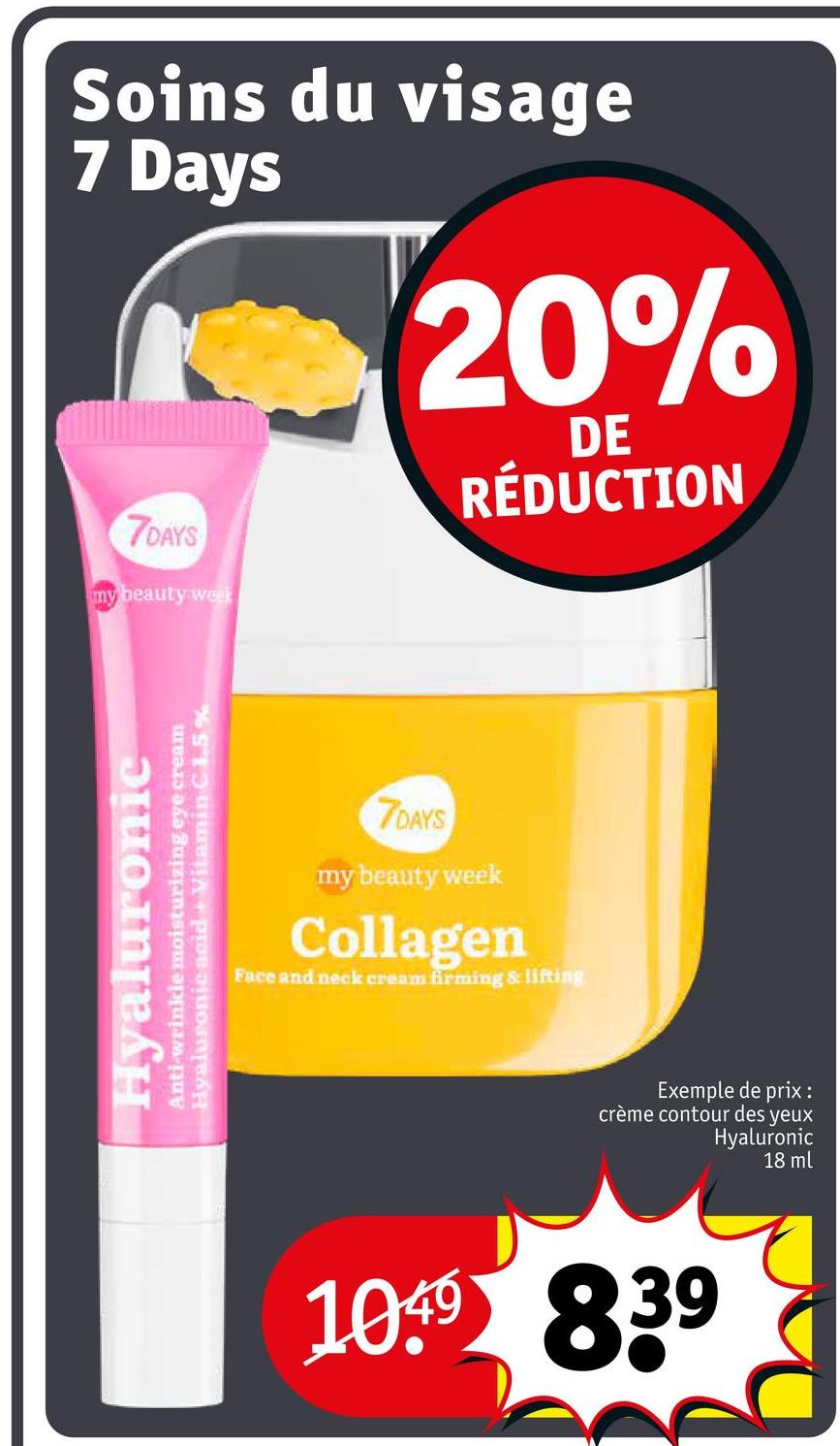 Soins du visage
7 Days
20%
DE
RÉDUCTION
7DAYS
my beauty welk
Hyaluronic
Anti-wrinkle moisturizing eye cream
Hyaluronic acid Vitamin C 1.5%
7DAYS
my beauty week
Collagen
Face and neck cream firming & lifting
Exemple de prix :
crème contour des yeux
Hyaluronic
18 ml
1049 839