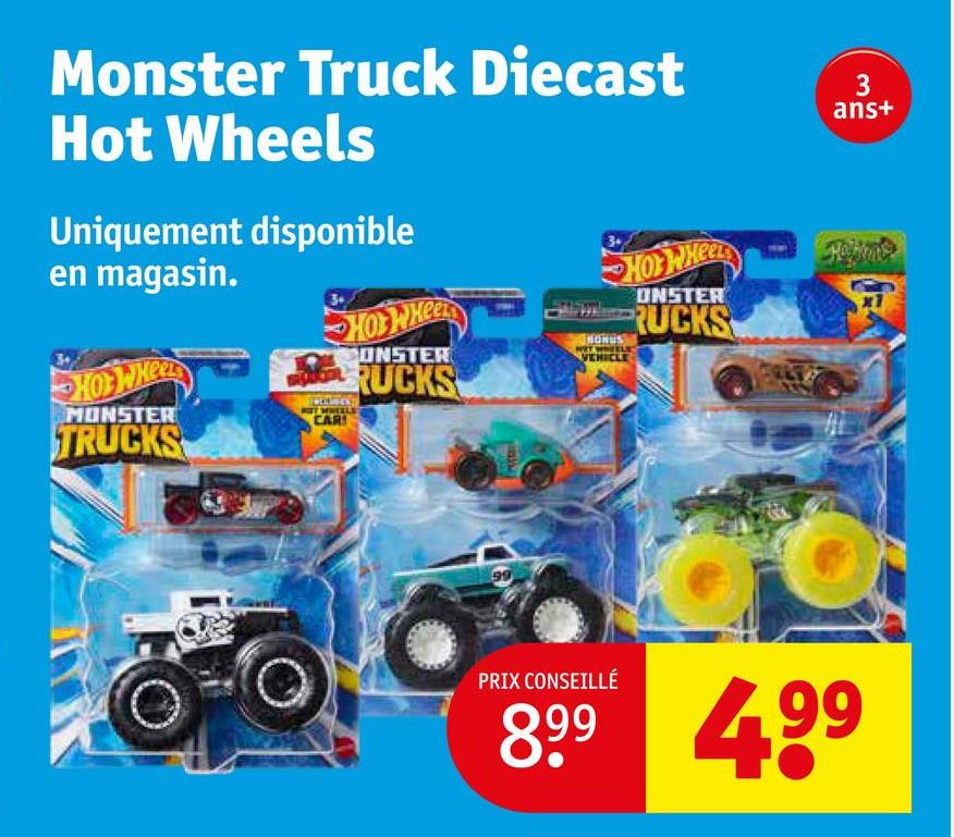 Monster Truck Diecast
Hot Wheels
Uniquement disponible
en magasin.
HOT WHEEL
MONSTER
TRUCKS
CAR
HOT WHEEL
CONSTER
RUCKS
3.
HONUS
VEHICLE
HOY WHEEL
ONSTER
RUCKS
3
ans+
T
PRIX CONSEILLÉ
899 4.99