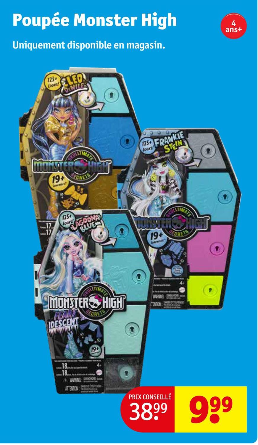 Poupée Monster High
Uniquement disponible en magasin.
125+
Looks LED
MILES
MONSTER HIGH
19+ CRETS
Seerates
125+
FRANKIE
STEIN
17
125+
Looxs
LAGOONA
BLUE
MONSTER SHIGH
ULTIMATE
19+
SECRETS
Jarmor
GYULLTIMAT
MONSTER HIGH
FEAR ECRETS
IDESCENT
WARNING CO
TENTION
4+
18
18
19+
WARNING DO
4+
ATTENTION:
SAGEN & TOUFFERERT
PRIX CONSEILLÉ
3899 999
4
ans+