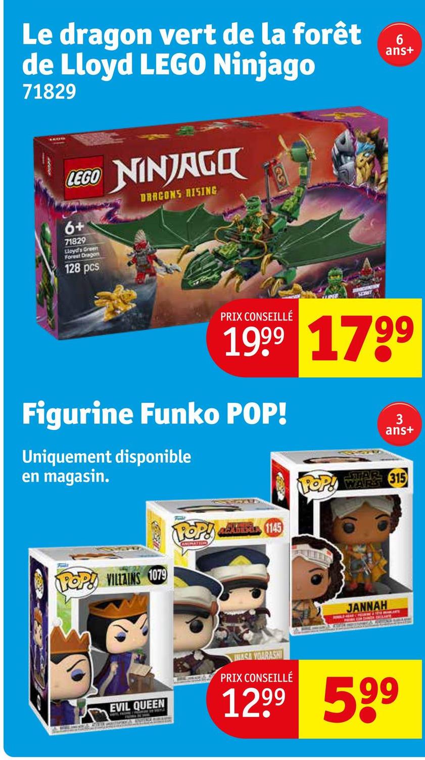 Le dragon vert de la forêt
de Lloyd LEGO Ninjago
71829
LEGO NINJAGO
6+
71829
Lloyd's Green
Forest Dragon
128 pcs
DRAGONS RISING
52307
PRIX CONSEILLÉ
6
ans+
1999 1799
Figurine Funko POP!
Uniquement disponible
en magasin.
POP! amis 1145
ANSMATTION
3
ans+
STAR 315
POP! WARE
POP! VILLAINS 1079
JANNAH
EVIL QUEEN
NASA YOARASHI
PRIX CONSEILLÉ
1299 599