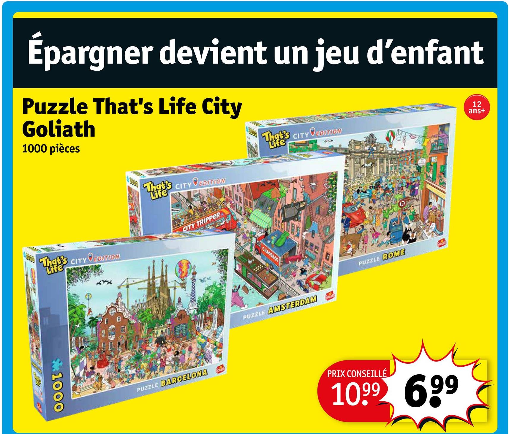 Épargner devient un jeu d'enfant
Puzzle That's Life City
Goliath
1000 pièces
That's CITY VEDITION
Life
That's CITY VEDITION
Life
12
ans+
That's
Life
CITY EDITION
1000
CITY TRIPPER
PUZZLE BARCELONA
CHAOSCO
PUZZLE AMSTERDAM
PUZZLE ROME
PRIX CONSEILLÉ
1099 699