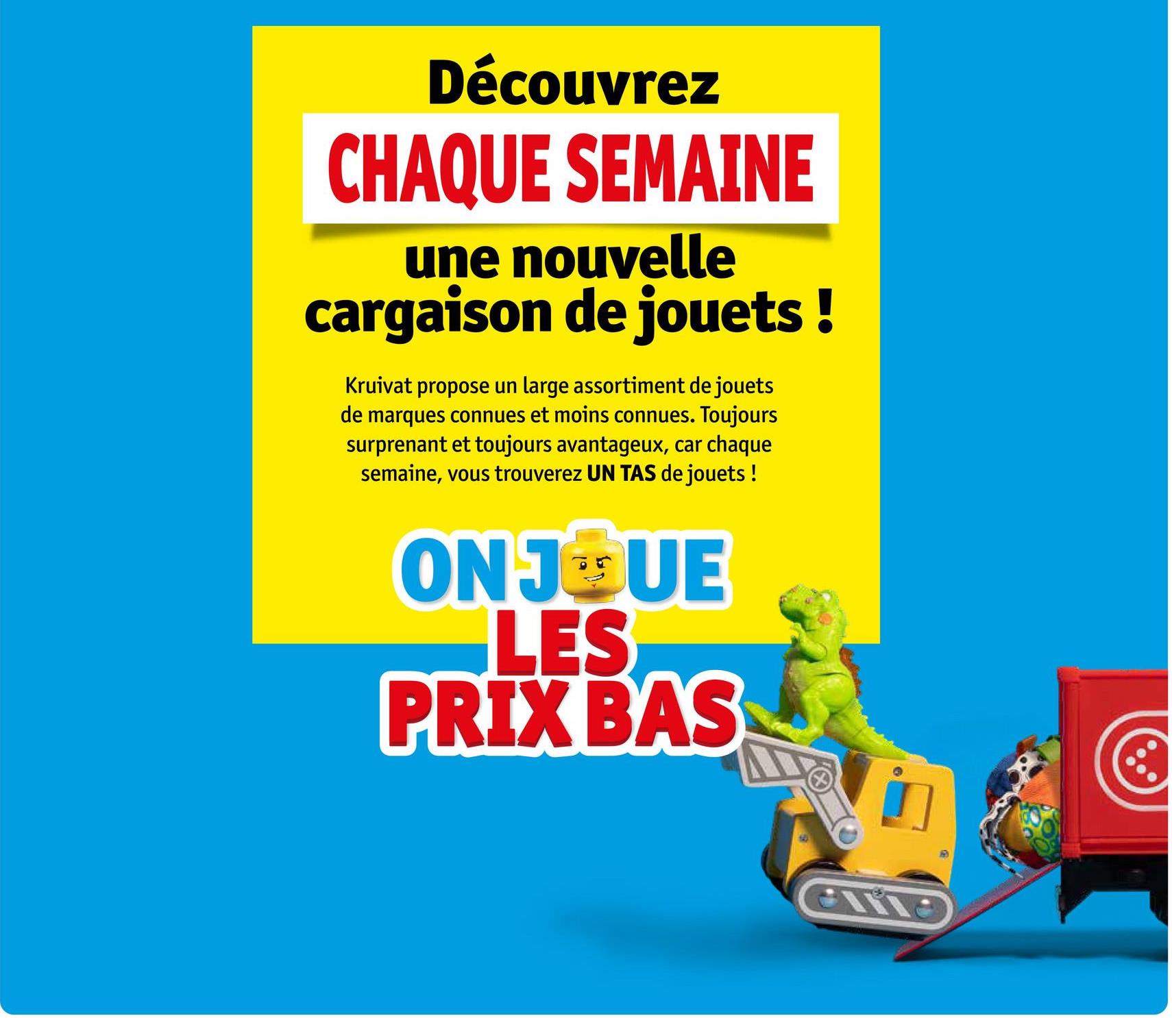 Découvrez
CHAQUE SEMAINE
une nouvelle
cargaison de jouets!
Kruivat propose un large assortiment de jouets
de marques connues et moins connues. Toujours
surprenant et toujours avantageux, car chaque
semaine, vous trouverez UN TAS de jouets !
ON JOQUE
LES
PRIX BAS