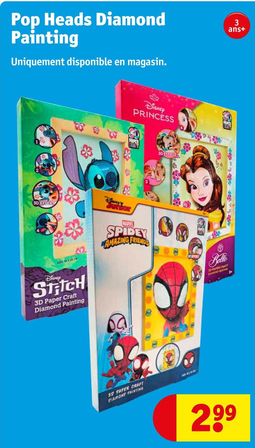 Pop Heads Diamond
Painting
Uniquement disponible en magasin.
DISNEY
PRINCESS
3
ans+
3D EFFTET
Be
SIZE: 18 X 24 CM
NARVEL
SPIDEY
AMAZING FRIENDS
Disney
Stitch
3D Paper Craft
Diamond Painting
30 PAPER CRAFT
DIAMOND PAINTING
3D EFFECT
Belte
30 PAPER CRAFT
299