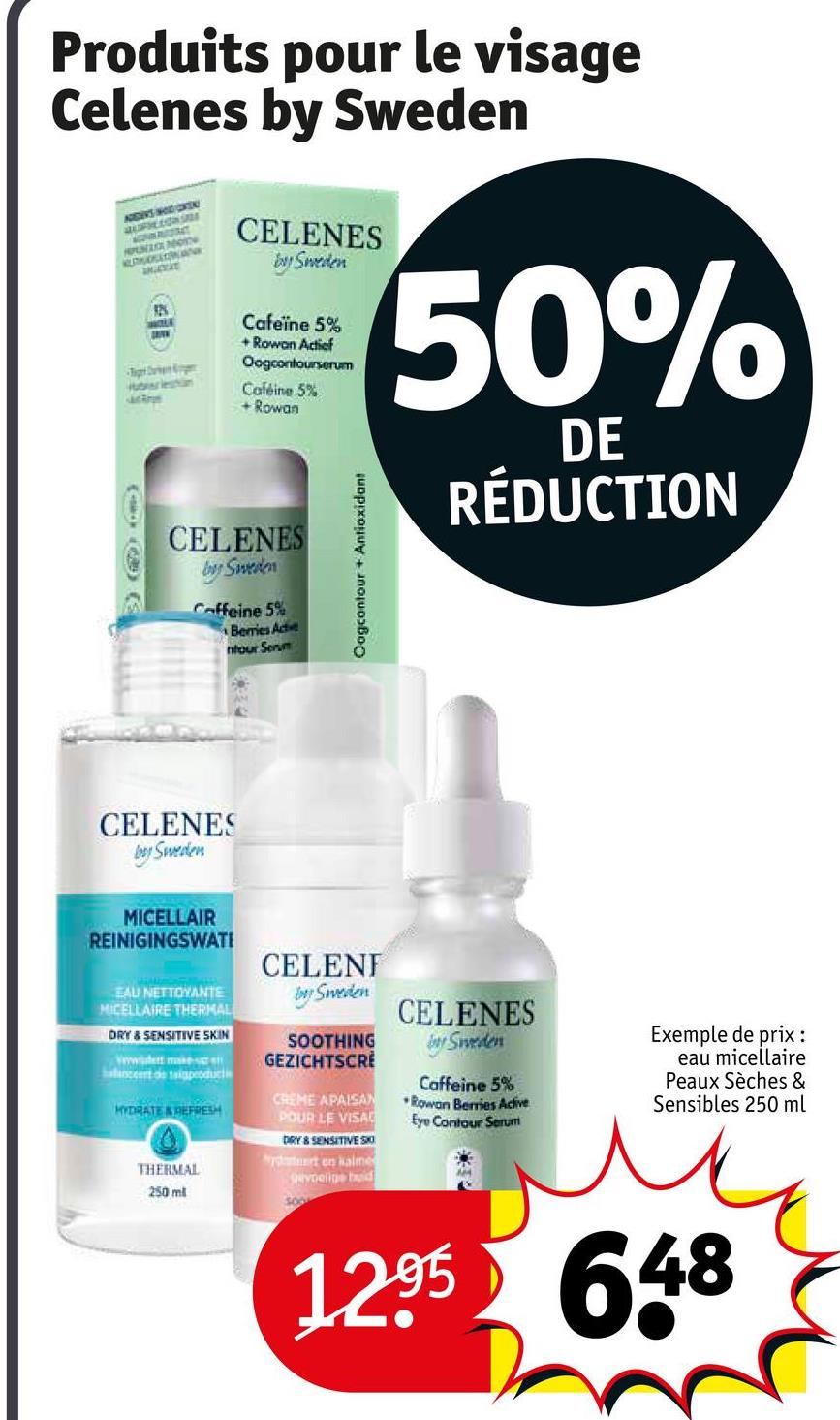 Produits pour le visage
Celenes by Sweden
ADDERS HOLD/COKEN
PUNA
AUSTRUOSATORNAN
-Tiger Surven Kongen
berleshin
Mac Rope
CELENES
by Sweden
Cafeïne 5%
+ Rowan Actief
Oogcontourserum
Caféine 5%
+Rowan
CELENES
by Sweden
Caffeine 5%
Berries Actie
ntour Serum
Oogcontour+ Antioxidant
50%
DE
RÉDUCTION
CELENES
by Sweden
MICELLAIR
REINIGINGSWATI
EAU NETTOYANTE
MICELLAIRE THERMAL
DRY & SENSITIVE SKIN
wwidert makes
lanceert de tagproduct
HYDRATE&REFRESH
THERMAL
250 ml
CELENI
by Sweden
SOOTHING
GEZICHTSCRE
CREME APAISAN
POUR LE VISA
DRY & SENSITIVE SK
wydtert en kalme
gevoelige bid
300
CELENES
by Sweden
Caffeine 5%
Rowan Berries Active
Eye Contour Serum
Exemple de prix :
eau micellaire
Peaux Sèches &
Sensibles 250 ml
12.95 648