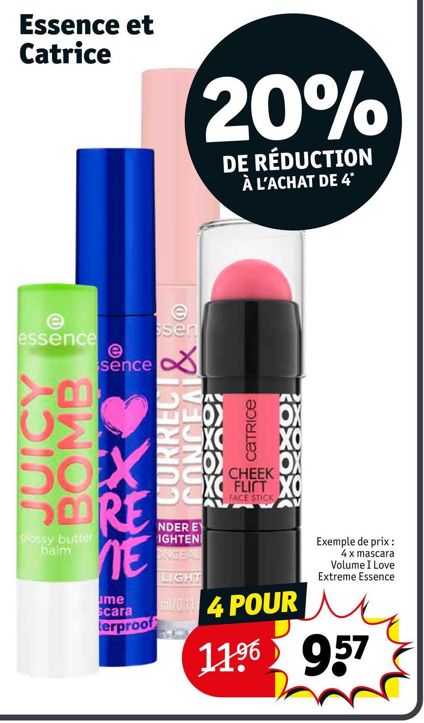 Essence et
Catrice
20%
DE RÉDUCTION
À L'ACHAT DE 4*
e
essence
e
e
ssen
sence ☑
JUICY
BOMB
SORE
glossy butter
balm
NE
me
Scara
terproof
องเยเอว พ
axax
OCA
NDER EY
IGHTEN
ONCEAL
LIGHT
CHEEK
FLICT XO
FACE STICK
1/04 POUR
Exemple de prix :
4 x mascara
Volume I Love
Extreme Essence
11.96 957