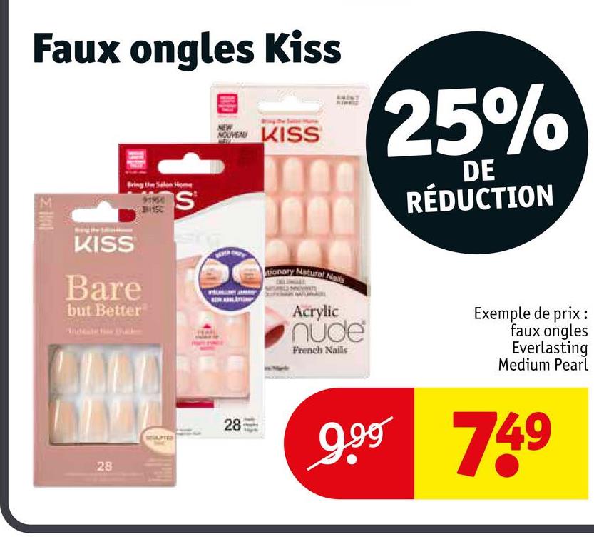 Faux ongles Kiss
15
S
NOUVEAU KISS
25%
DE
RÉDUCTION
I
KISS
Bare
but Better
tionary Natural Nails
Acrylic
nude
French Nails
Exemple de prix :
faux ongles
Everlasting
Medium Pearl
28
28
999 749