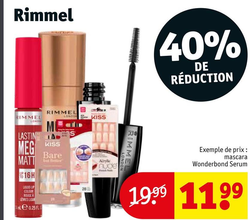 Rimmel
40%
DE
RÉDUCTION
RIMMEL
LASTING
MEG
MATT
16H
LAND LIP
COLOUR
ROUGE A
LERES LIQU
Le 0.25 FL
RIMMEL
LONDON
KISS
Bare
28
KISS
Acrylic
nude
308
RIMMEL
LONDON
Exemple de prix :
mascara
Wonderbond Serum
1999 1199