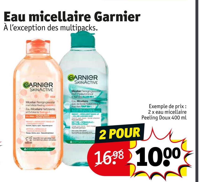 Eau micellaire Garnier
À l'exception des multipacks.
GARNIER
SKINACTIVE
GARNIER
SKINACTIVE
Micellair Porage
Micelar Reinigingwater
mat Mid Ping
Esu Micellairo Notoyante
Eau Micellaire
auc de Mo
TOUT
SACHT
2 POUR
Exemple de prix :
2 x eau micellaire
Peeling Doux 400 ml
16.98 1000