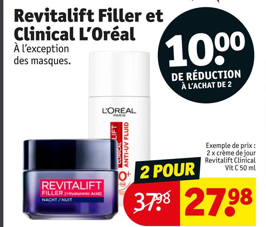 Revitalift Filler et
Clinical L'Oréal
À l'exception
des masques.
1000
DE RÉDUCTION
À L'ACHAT DE 2
L'ORÉAL
PARIS
REVITALIFT
FILLER (+Hyaluronic Acid]
NACHT/NUIT
LIFT
CLINICAL
ANTI-UV FLUID
O+ 2 POUR
Exemple de prix :
2 x crème de jour
Revitalift Clinical
Vit C 50 ml
3798 2798