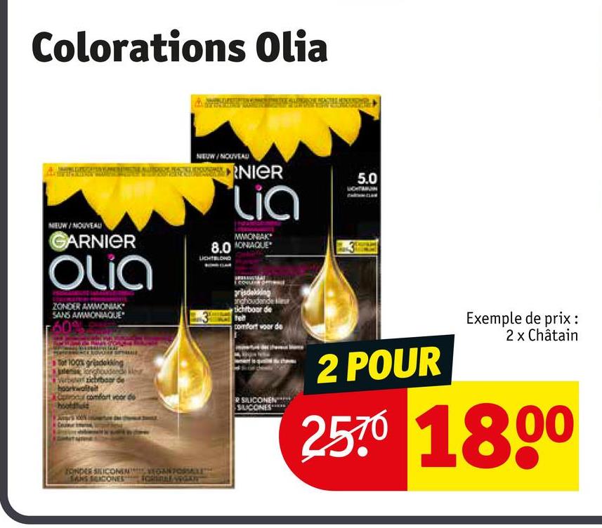 Colorations Olia
NEUW/NOUVEAU
GARNIER
Olia
ZONDER AMMONIAK
SANS AMMONIAQUE
60
100% gradekking
onghoudende
zichtbaar de
waliteit
NEUW/NOUVEAU
RNIER
Lia
MMONIAK
8.0NQUE
LIGHTBLOND
5.0
prisdekking
andhoudende
sichtboor de
comfort voor de
2 POUR
Exemple de prix :
2 x Châtain
2570 1800
comfort voor de
R SILICONEN
SUCONES
TONDER SILICONEM
VEGAN FORSALES
SANS SCICONESFORSALE WOKY