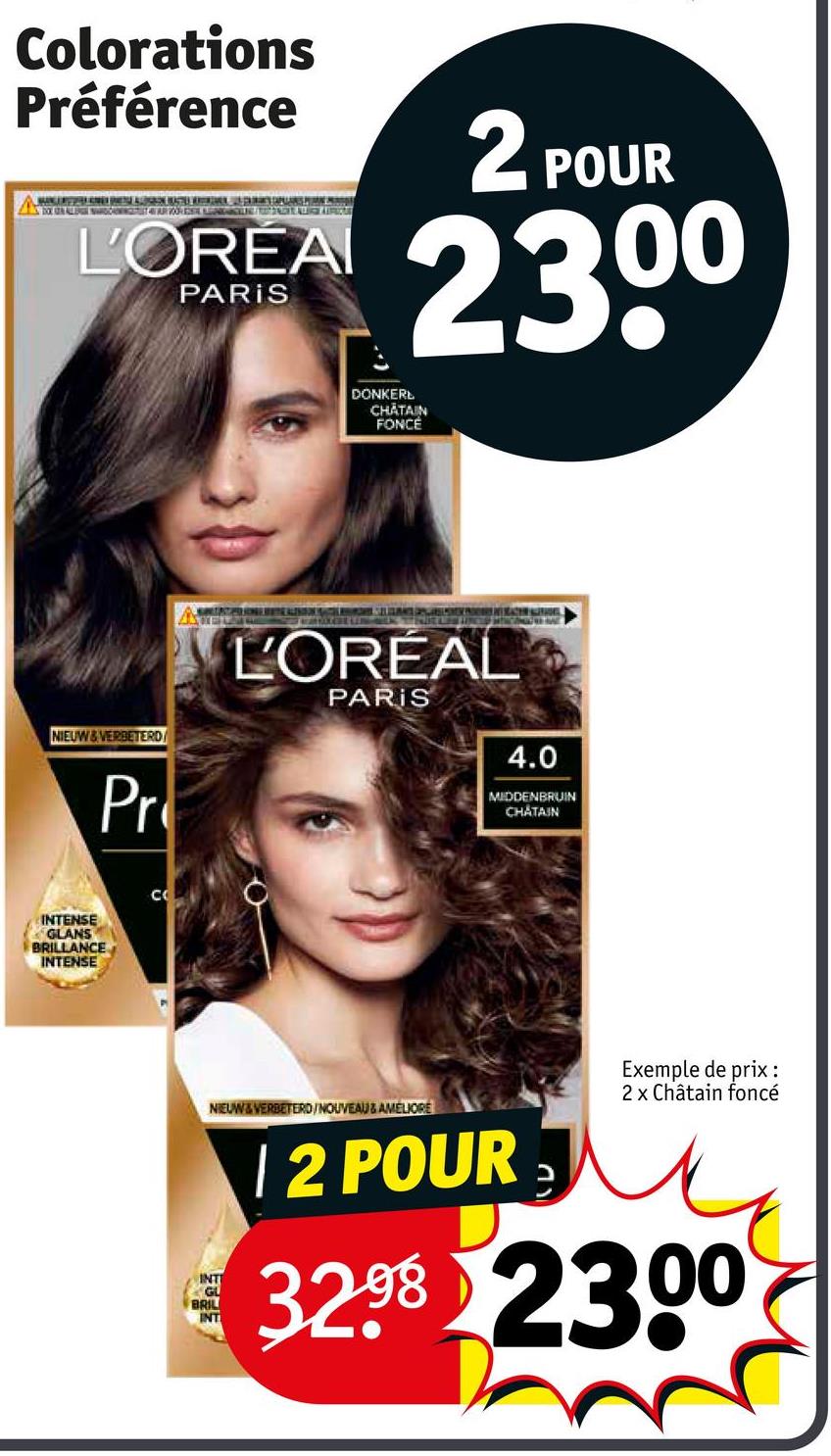 Colorations
Préférence
L'ORÉA
PARIS
2 POUR
2300
DONKER
CHATAIN
FONCE
NIEUW&VERBETERD
Pr
L'ORÉAL
PARIS
4.0
MIDDENBRUIN
CHATAIN
INTENSE
GLANS
BRILLANCE
INTENSE
C
NIEUW&VERBETERD/NOUVEAU & AMELIORE
INTE
GL
BRIL
INT
12 POUR
Exemple de prix :
2 x Châtain foncé
32.98 2300