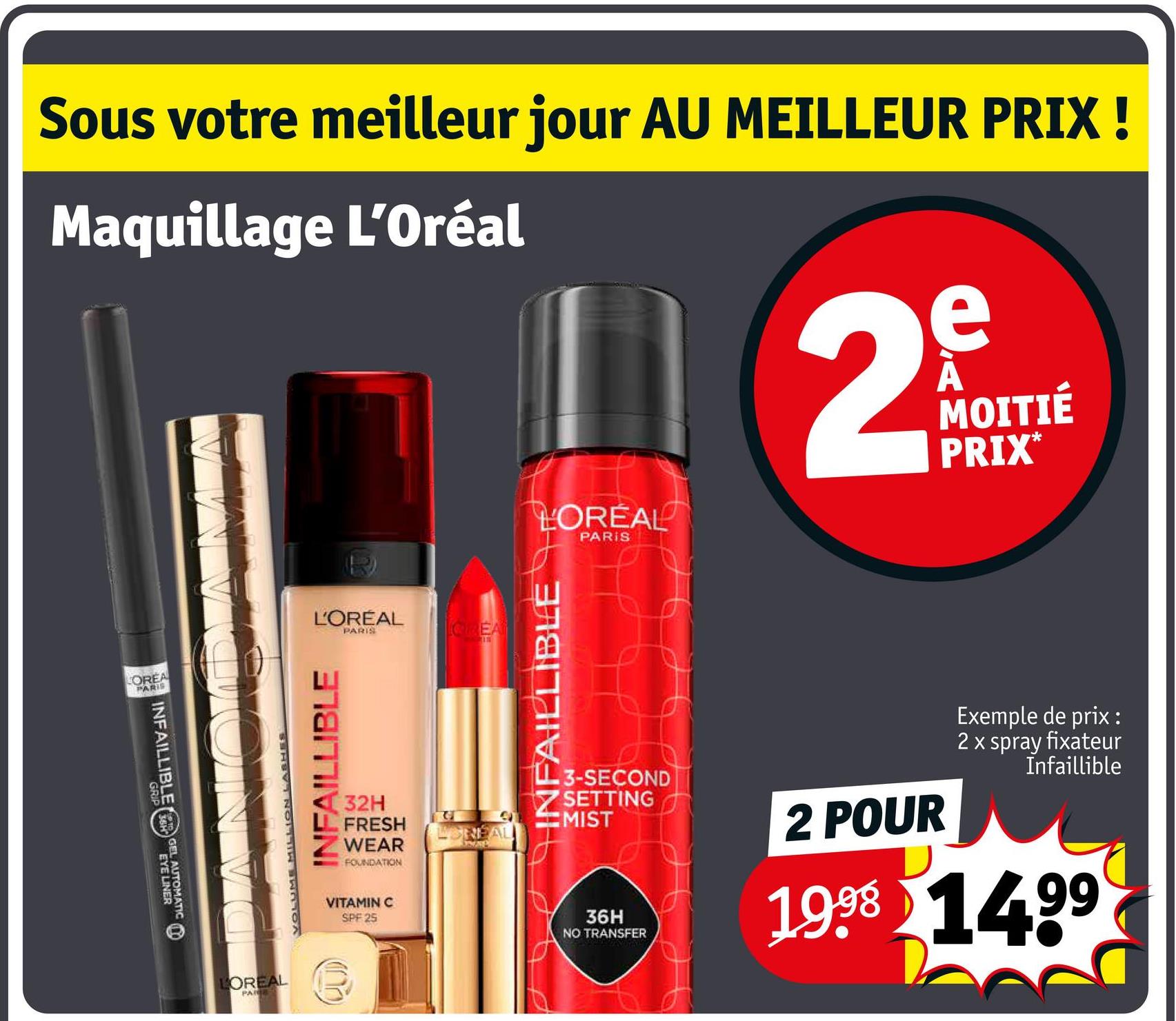 Sous votre meilleur jour AU MEILLEUR PRIX!
Maquillage L'Oréal
2
D
MOITIÉ
PRIX*
LOREA
PARIS
INFAILLIBLE GEL AUTOMATIC
LOREAL
PARIS
L'ORÉAL
PARIS
CREAT
VOLUME MILLION
INFAILLIBLE
32H
FRESH
WEAR
FOUNDATION
VITAMIN C
SPF 25
प
INFAILLIBLE
3-SECOND
SETTING
MIST
36H
NO TRANSFER
2 POUR
Exemple de prix :
2 x spray fixateur
Infaillible
1998 1499
LOREAL
PAIE