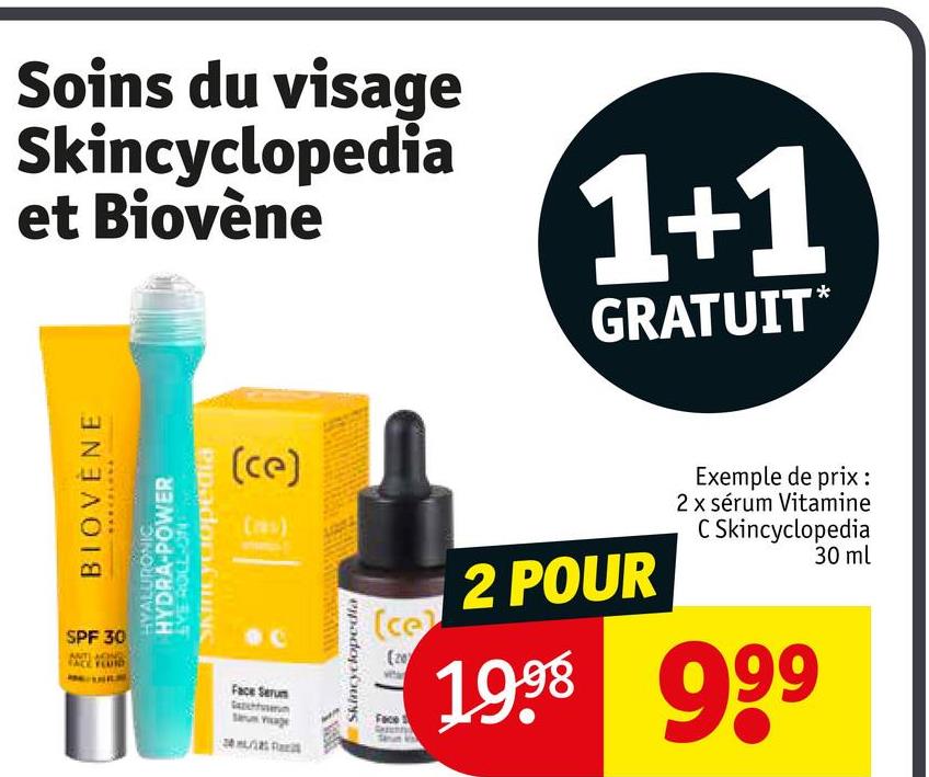 Soins du visage
Skincyclopedia
et Biovène
1+1
GRATUIT*
BIOVENE
SPF 30
PANTERAS
HYALURONIC
HYDRA-POWER
(ce)
(as)
SkinCyclopedia
NG-7108 BAT
Face Serum
Skincyclopedia
(ce
(20
Face
2 POUR
Exemple de prix :
2 x sérum Vitamine
C Skincyclopedia
30 ml
1999 999