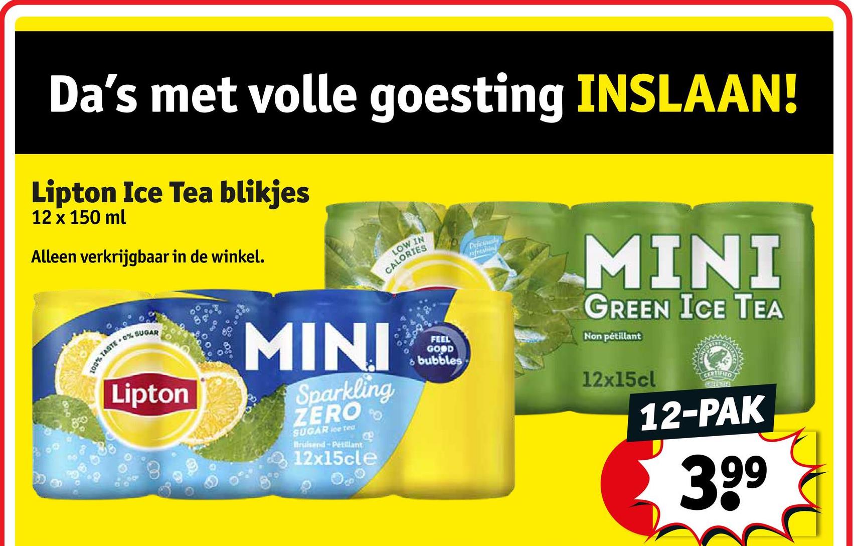 Da's met volle goesting INSLAAN!
Lipton Ice Tea blikjes
12 x 150 ml
Alleen verkrijgbaar in de winkel.
100%
TASTE 0% SUGAR
Lipton
MINI
Sparkling
ZERO
SUGAR ice tea
Bruisend Petillant
12x15cle
LOW IN
CALORIES
FEEL
GOOD
bubbles
Deliciously
freshing
MINI
GREEN ICE TEA
Non pétillant
12x15cl
3
CERRED
KREEMSTER
12-PAK
39⁹