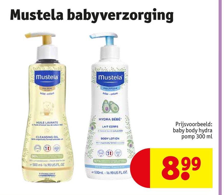 Mustela babyverzorging
Mustela
Mustela
HUILE LAVANTE
CLEANSING OIL
(D)
HYDRA BÉBÉ
LAIT CORPS
BODY LOTION
Prijsvoorbeeld:
baby body hydra
pomp 300 ml
0755
500 ml-16.90 US FL.OZ
+500mL-16.90 US FLOZ
899