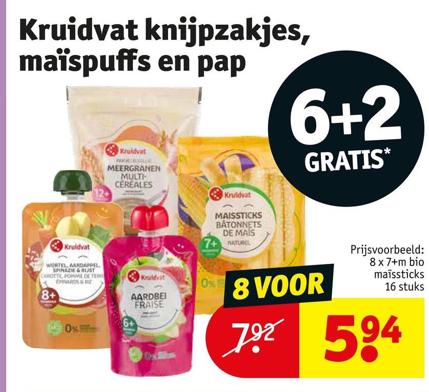 Kruidvat knijpzakjes,
maïspuffs en pap
Kruidvat
MEERGRANEN
MULTI
CEREALES
12+
Kruidvat
6+2
GRATIS*
Kruidvat
WORTEL AARDAPPEL
SPINAZIE & RIJST
CAROTTE POMME DE TERR
EPINARDS & RIZ
8+
Kruidvat
0%
AARDBEI
FRAISE
6+
0%
MAISSTICKS
BATONNETS
DE MAIS
7+ NATUREL
8 VOOR
Prijsvoorbeeld:
8 x 7+m bio
maïssticks
16 stuks
792 594