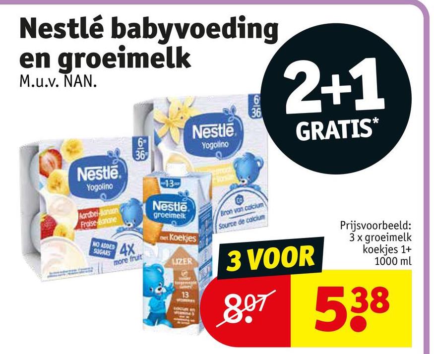 Nestlé babyvoeding
en groeimelk
M.u.v. NAN.
999
6
36
Nestle
6
36
Yogolino
2+1
GRATIS*
Nestle
Yogolino
Aardbelanson
Fraise mone
NO ADDED
SUGARS
4x
more fruit
13
Nestle
groeimelk
et Koekjes
LUZER
13
Bron van calcium
Source de calcium
3 VOOR
Prijsvoorbeeld:
3 x groeimelk
koekjes 1+
1000 ml
807 538