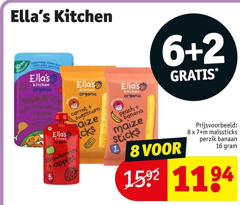 10m
Ella's Kitchen
Ella's
kitchen
argentic
Ella's
Ella's
Ella's
kitchen
organic
carrot +
Sweetcorn
strawberries
+apples
aize
cks
kitchen
organic
peach +
banana
maize
sticks
6+2
28 VOOR
GRATIS*
Prijsvoorbeeld:
8x7+m maïssticks
perzik banaan
16 gram
1592 1194