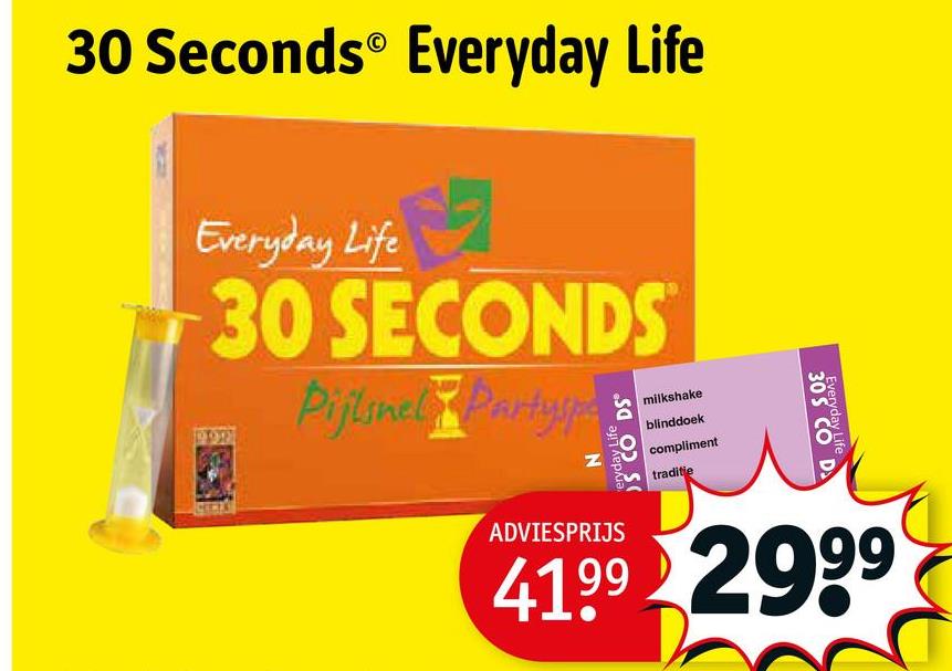 30 Seconds Everyday Life
Everyday Life
30 SECONDS
Pijlsnel Partyspa
S CO DS
eryday Life
milkshake
blinddoek
compliment
traditie
30S CO D
Everyday Life
ADVIESPRIJS
41.99 2999