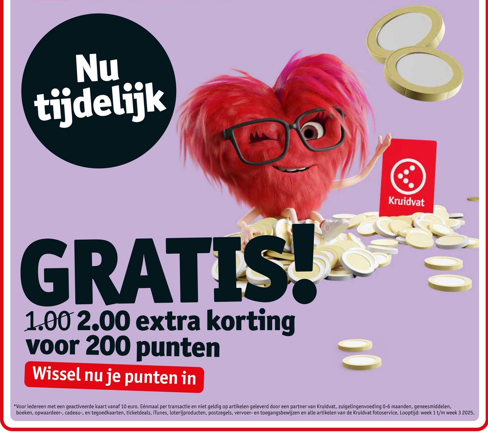 Nu
tijdelijk
Kruidvat
GRATIS!
1.00 2.00 extra korting
voor 200 punten
Wissel nu je punten in
*Voor iedereen met een geactiveerde kaart vanaf 10 euro. Eénmaal per transactie en niet geldig op artikelen geleverd door een partner van Kruidvat, zuigelingenvoeding 0-6 maanden, geneesmiddelen,
boeken, opwaardeer-, cadeau-, en tegoedkaarten, ticketdeals, iTunes, loterijproducten, postzegels, vervoer- en toegangsbewijzen en alle artikelen van de Kruidvat fotoservice. Looptijd: week 1 t/m week 3 2025.