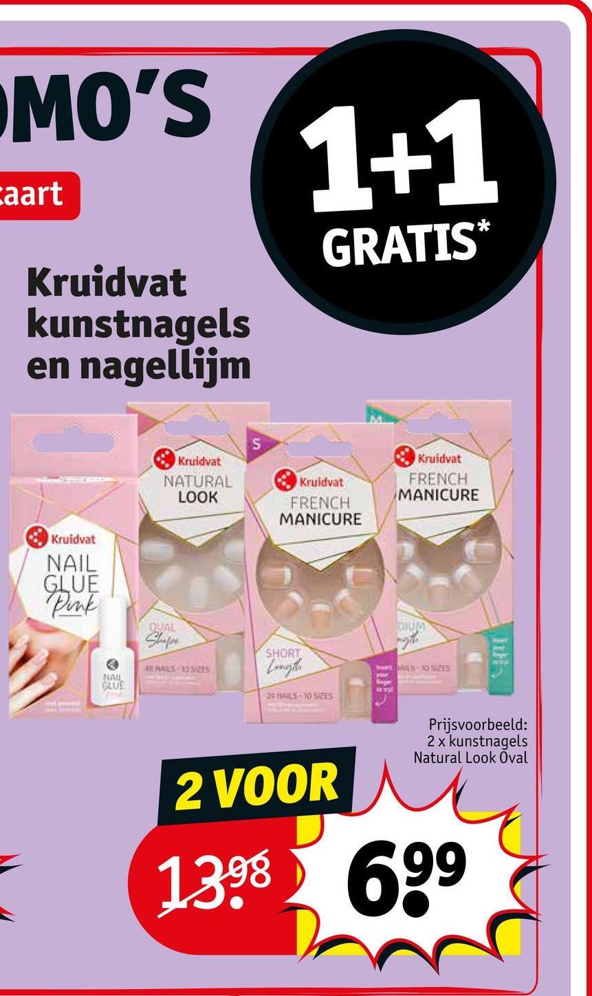 MO'S
aart
Kruidvat
kunstnagels
en nagellijm
1+1
GRATIS*
Kruidvat
NATURAL
LOOK
S
Kruidvat
FRENCH
MANICURE
Kruidvat
FRENCH
MANICURE
Kruidvat
NAIL
GLUE
Pink
NAIL
GLUE
QUAL
Shape
ALS 1052S
SHORT
Longth
24 NAILS 10 SIZES
DIUM
MLS-1D SIZES
h
Prijsvoorbeeld:
2 x kunstnagels
Natural Look Oval
2 VOOR
1398 699