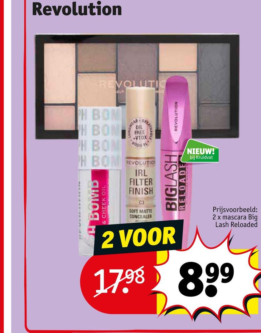 Revolution
REVOLUTI
UP
PH BOM
WEAR
BREAT
DIL
FREE
+VTOX F
H BOM
PH BOM
PH BOM REVOLUTION
BOMB
& CHEEK OIL
IRL
FILTER
FINISH
C3
SOFT MATTE
CONCEALER
REVOLUTION
BIGLASH
RELOADE
2 VOOR
NIEUW!
bij Kruidvat
Prijsvoorbeeld:
2 x mascara Big
Lash Reloaded
1798 899