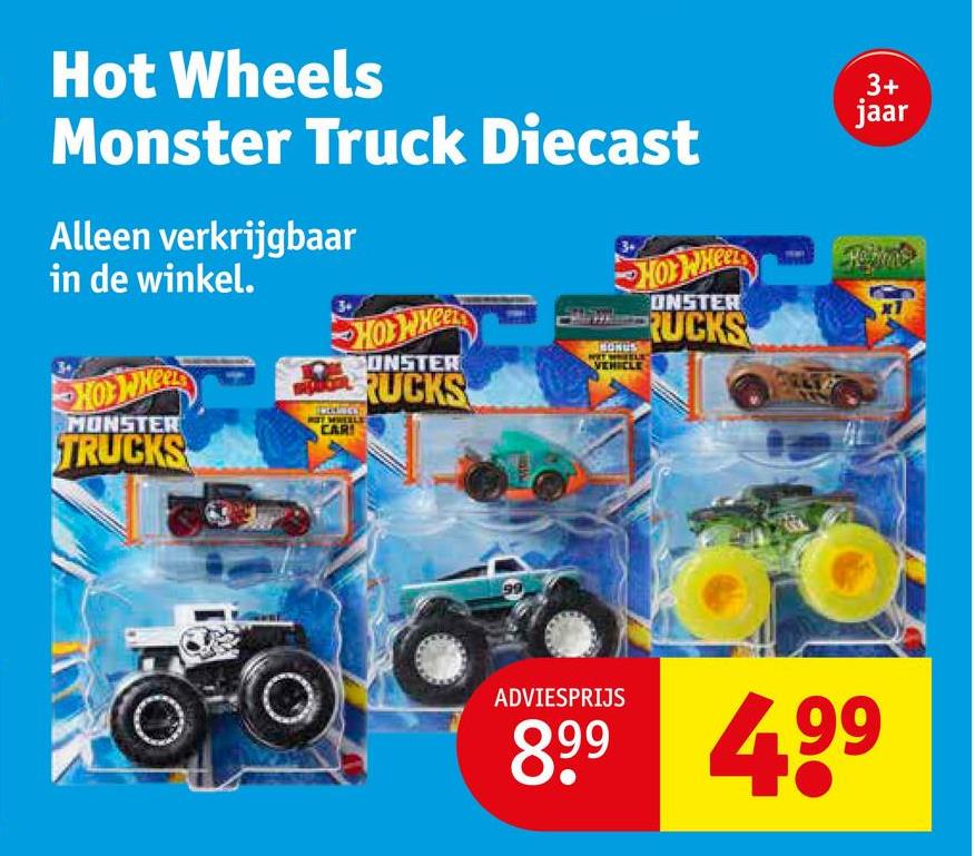 Hot Wheels
Monster Truck Diecast
Alleen verkrijgbaar
in de winkel.
HOTWHEEL
MONSTER
TRUCKS
CAR
Hot Whee
CONSTER
RUCKS
HONUS
VEHICLE
HOTWHEEL
ONSTER
RUCKS
3+
jaar
ADVIESPRIJS
899 499