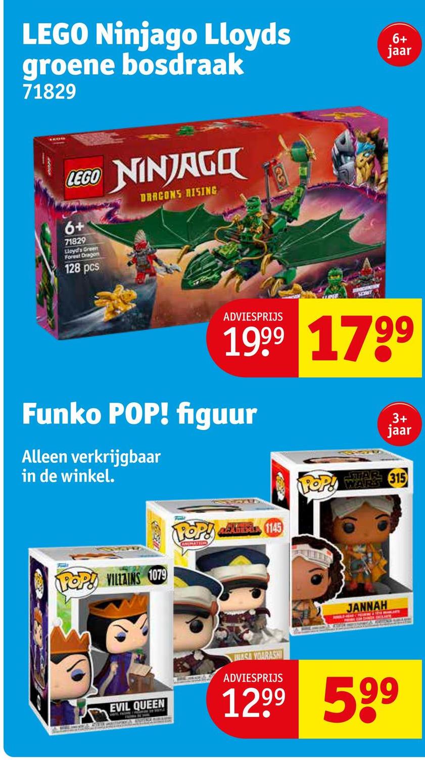 LEGO Ninjago Lloyds
groene bosdraak
71829
LEGO NINJAGO
6+
71829
Lloyd's Green
Forest Dragon
128 pcs
DRAGONS RISING
SEXW
ADVIESPRIJS
6+
jaar
1999 1799
Funko POP! figuur
Alleen verkrijgbaar
in de winkel.
POP! at 1145
ANSPLATION
3+
jaar
POP! WARE 315
POP! VILLAINS 1079
JANNAH
EVIL QUEEN
NASA YOARASHI
ADVIESPRIJS
12.99 599