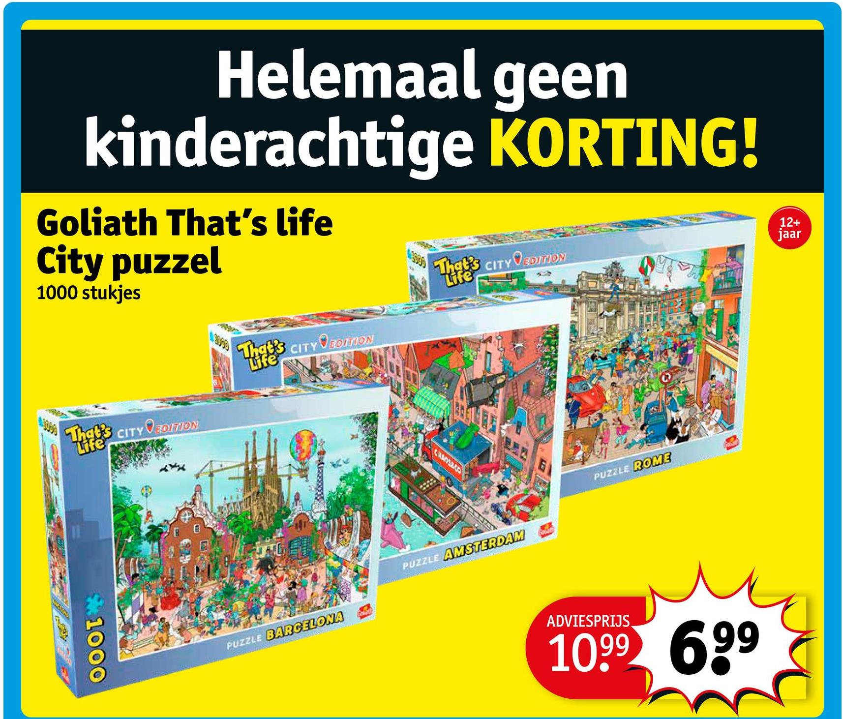 Helemaal geen
kinderachtige KORTING!
Goliath That's life
City puzzel
1000 stukjes
That's CITY VEDITION
Life
That's CITY VEDITION
Life
That's CITY VEDITION
Life
1000
CHADSECO
PUZZLE BARCELONA
PUZZLE AMSTERDAM
PUZZLE ROME
12+
jaar
ADVIESPRIJS
1099 699