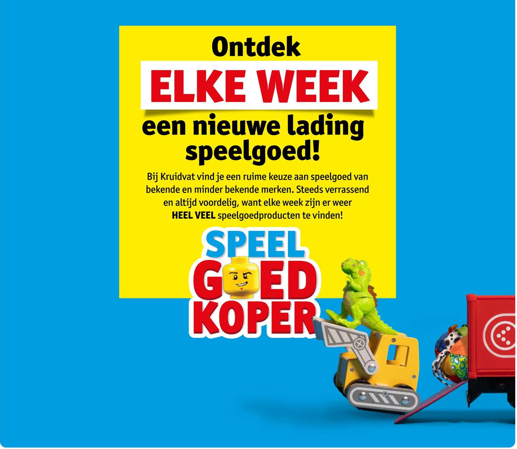 Ontdek
ELKE WEEK
een nieuwe lading
speelgoed!
Bij Kruidvat vind je een ruime keuze aan speelgoed van
bekende en minder bekende merken. Steeds verrassend
en altijd voordelig, want elke week zijn er weer
HEEL VEEL speelgoedproducten te vinden!
SPEEL
GED
KOPER