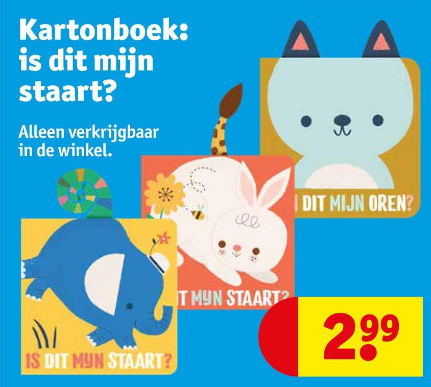 Kartonboek:
is dit mijn
staart?
Alleen verkrijgbaar
in de winkel.
IS DIT MYN STAART?
T MYN STAART
I DIT MIJN OREN?
299