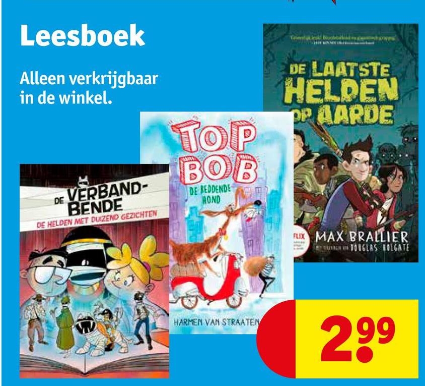 Leesboek
Alleen verkrijgbaar
in de winkel.
DE VERBAND-
BENDE
DE HELDEN MET DUIZEND GEZICHTEN
TOP
BOB
DE BEDDENDE
HOND
Ε
DE LAATSTE
HELDEN
OP AARDE
FLIX MAX BRALLIER
DOUGLAS OLGATE
HARMEN VAN STRAATEN
299