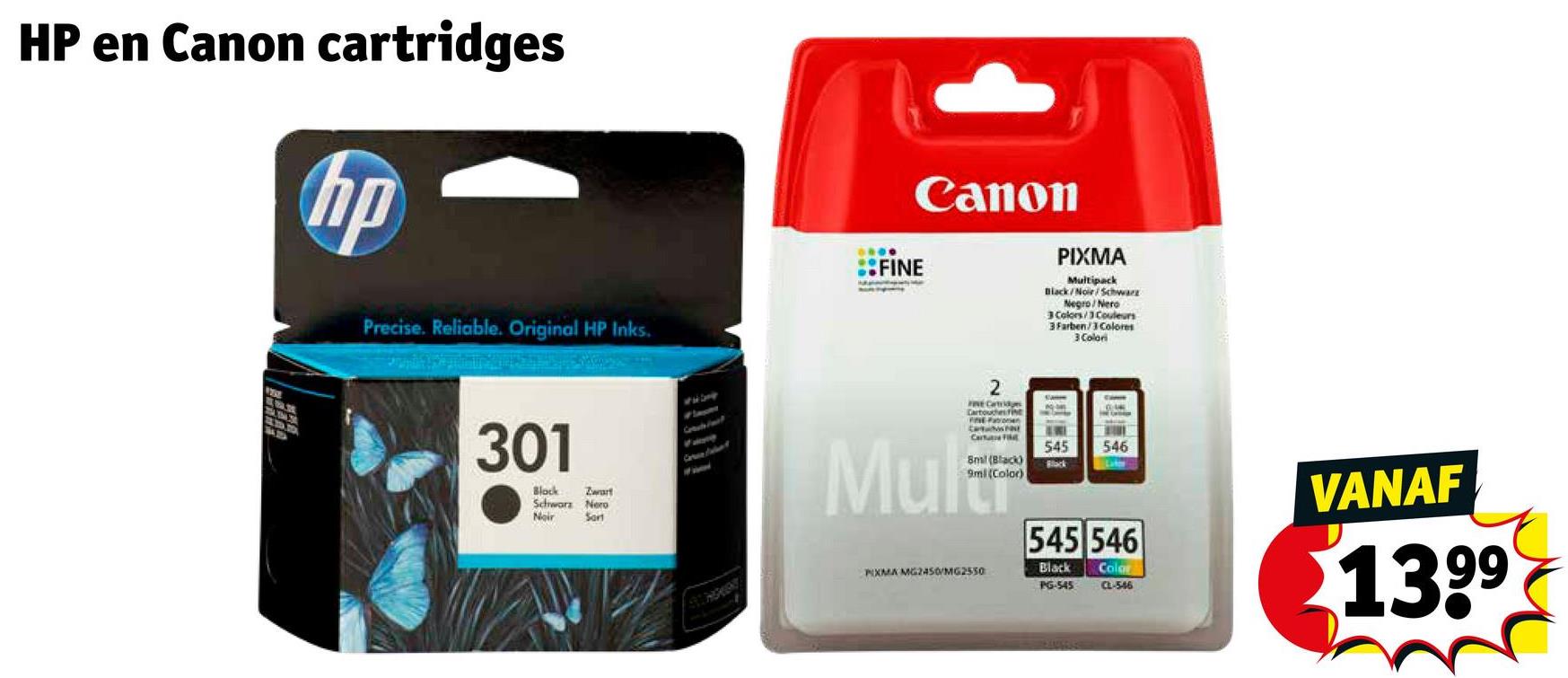 HP en Canon cartridges
hp
Precise. Reliable. Original HP Inks.
אלי
301
Block
Zwart
Schwarz Nero
Noir
Sant
0000
Canon
FINE
PIXMA
Multipack
Black/Noir/Schwarz
Negro/Nero
3 Colors/3 Couleurs
3Farben/3 Colores
3 Colori
Mul
FINE Cartridges
Cartouches fine
Cartu
8mil (Black)
9ml (Color)
PIXMA MG2450/MG2550
545
Black
546
545 546
Black Color
PG-545
CL-546
VANAF
13.99