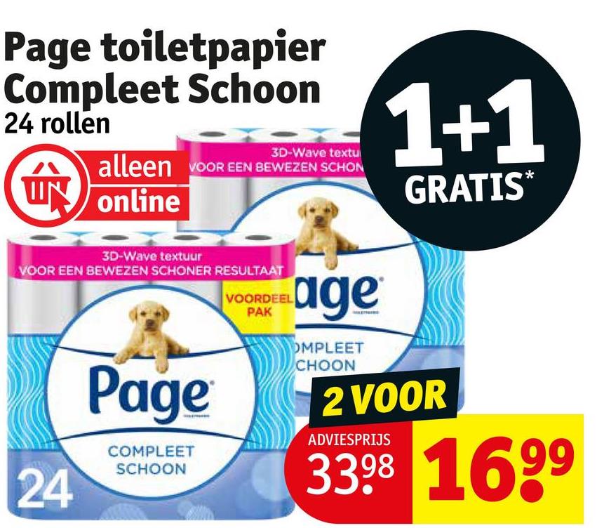 Page toiletpapier
Compleet Schoon
24 rollen
3D-Wave textu
1+1
alleen VOOR EEN BEWEZEN SCHON
UN online
3D-Wave textuur
VOOR EEN BEWEZEN SCHONER RESULTAAT
24
Page
COMPLEET
SCHOON
VOORDEEL
PAK
age
OMPLEET
CHOON
GRATIS*
2 VOOR
ADVIESPRIJS
3398 1699