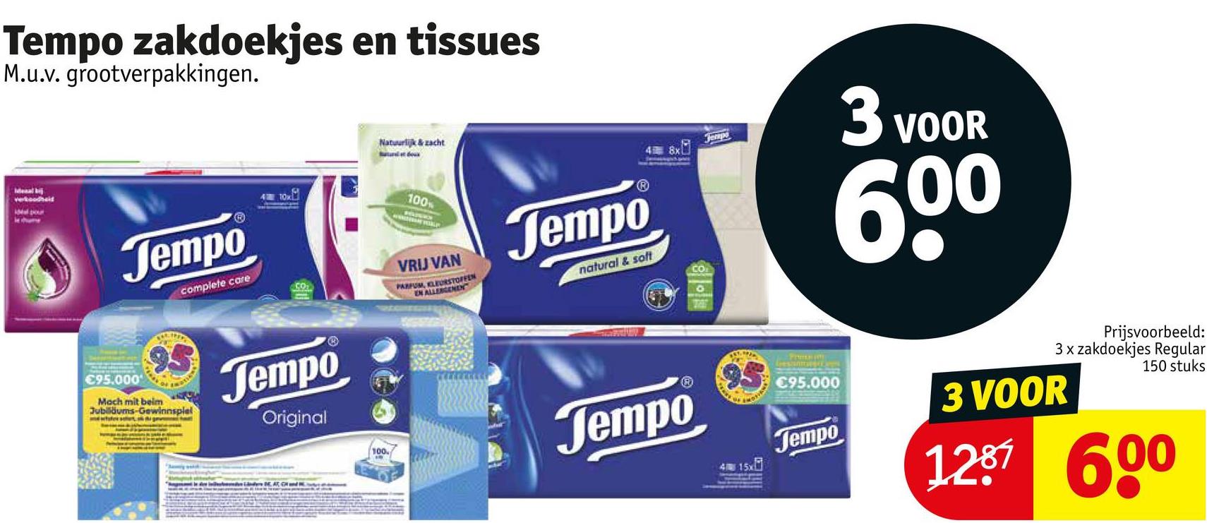 Tempo zakdoekjes en tissues
M.u.v. grootverpakkingen.
Ideal bij
vekoodheid
Jempo
complete care
410x
Natuurlijk & zacht
100%
VRIJ VAN
PARFUM, KLEURSTOFFEN
EN ALLERGENEN
Jempo
natural & soft
48x
CO
Tempo
3 VOOR
60⁰
€95.000
95
Moch mit beim
Jubiläums-Gewinnspiel
Jempo
Original
100
Jempo
415x
resinme
€95.000
Jempo
Prijsvoorbeeld:
3x zakdoekjes Regular
3 VOOR
150 stuks
1287 600